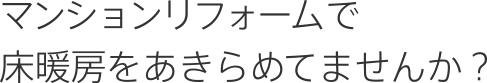 マンションリフォームで床暖房をあきらめてませんか？