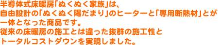 半導体式床暖房「ぬくぬく家族」は、自由設計の「ぬくぬく陽だまり」のヒーターと「専用断熱材」とが一体となった商品です。従来の床暖房の施工とは違った抜群の施工性とトータルコストダウンを実現しました。