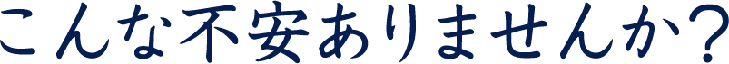 こんな不安ありませんか？